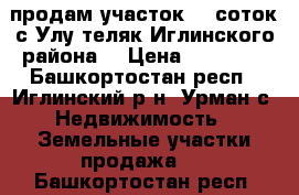 продам участок 15 соток,с.Улу-теляк Иглинского района. › Цена ­ 70 000 - Башкортостан респ., Иглинский р-н, Урман с. Недвижимость » Земельные участки продажа   . Башкортостан респ.